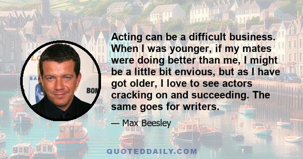 Acting can be a difficult business. When I was younger, if my mates were doing better than me, I might be a little bit envious, but as I have got older, I love to see actors cracking on and succeeding. The same goes for 