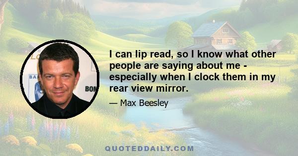 I can lip read, so I know what other people are saying about me - especially when I clock them in my rear view mirror.