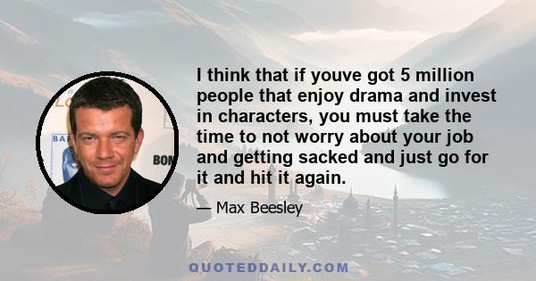 I think that if youve got 5 million people that enjoy drama and invest in characters, you must take the time to not worry about your job and getting sacked and just go for it and hit it again.