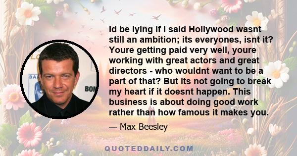 Id be lying if I said Hollywood wasnt still an ambition; its everyones, isnt it? Youre getting paid very well, youre working with great actors and great directors - who wouldnt want to be a part of that? But its not