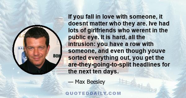 If you fall in love with someone, it doesnt matter who they are. Ive had lots of girlfriends who werent in the public eye. It is hard, all the intrusion: you have a row with someone, and even though youve sorted