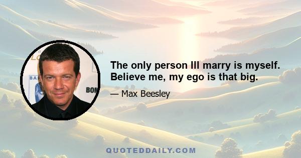 The only person Ill marry is myself. Believe me, my ego is that big.