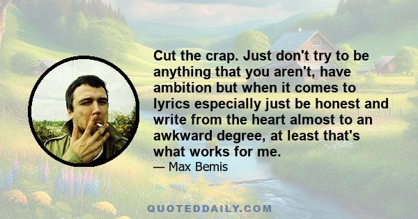 Cut the crap. Just don't try to be anything that you aren't, have ambition but when it comes to lyrics especially just be honest and write from the heart almost to an awkward degree, at least that's what works for me.