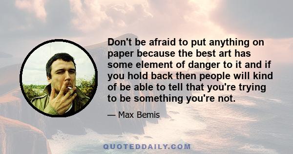 Don't be afraid to put anything on paper because the best art has some element of danger to it and if you hold back then people will kind of be able to tell that you're trying to be something you're not.