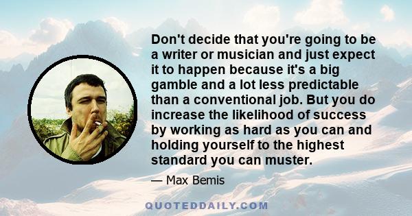 Don't decide that you're going to be a writer or musician and just expect it to happen because it's a big gamble and a lot less predictable than a conventional job. But you do increase the likelihood of success by