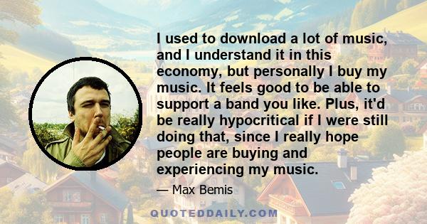 I used to download a lot of music, and I understand it in this economy, but personally I buy my music. It feels good to be able to support a band you like. Plus, it'd be really hypocritical if I were still doing that,