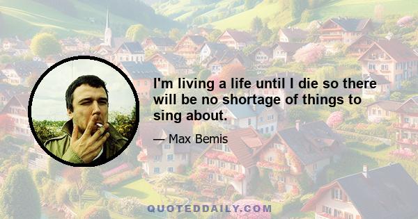 I'm living a life until I die so there will be no shortage of things to sing about.