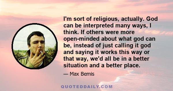 I'm sort of religious, actually. God can be interpreted many ways, I think. If others were more open-minded about what god can be, instead of just calling it god and saying it works this way or that way, we'd all be in