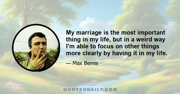 My marriage is the most important thing in my life, but in a weird way I'm able to focus on other things more clearly by having it in my life.