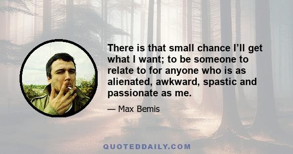 There is that small chance I’ll get what I want; to be someone to relate to for anyone who is as alienated, awkward, spastic and passionate as me.