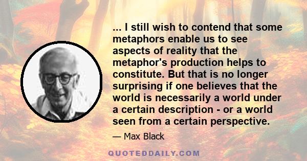 ... I still wish to contend that some metaphors enable us to see aspects of reality that the metaphor's production helps to constitute. But that is no longer surprising if one believes that the world is necessarily a