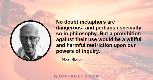 No doubt metaphors are dangerous- and perhaps especially so in philosophy. But a prohibition against their use would be a willful and harmful restriction upon our powers of inquiry.