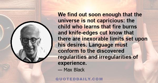 We find out soon enough that the universe is not capricious: the child who learns that fire burns and knife-edges cut know that there are inexorable limits set upon his desires. Language must conform to the discovered