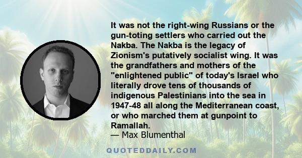 It was not the right-wing Russians or the gun-toting settlers who carried out the Nakba. The Nakba is the legacy of Zionism's putatively socialist wing. It was the grandfathers and mothers of the enlightened public of