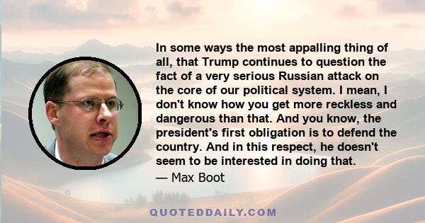 In some ways the most appalling thing of all, that Trump continues to question the fact of a very serious Russian attack on the core of our political system. I mean, I don't know how you get more reckless and dangerous