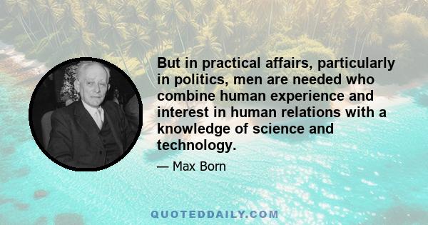 But in practical affairs, particularly in politics, men are needed who combine human experience and interest in human relations with a knowledge of science and technology. Moreover, they must be men of action and not