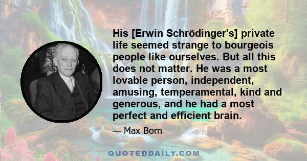 His [Erwin Schrödinger's] private life seemed strange to bourgeois people like ourselves. But all this does not matter. He was a most lovable person, independent, amusing, temperamental, kind and generous, and he had a