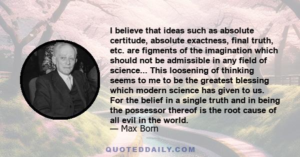 I believe that ideas such as absolute certitude, absolute exactness, final truth, etc. are figments of the imagination which should not be admissible in any field of science... This loosening of thinking seems to me to