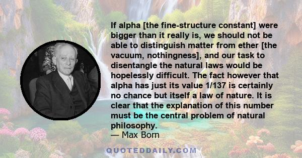 If alpha [the fine-structure constant] were bigger than it really is, we should not be able to distinguish matter from ether [the vacuum, nothingness], and our task to disentangle the natural laws would be hopelessly