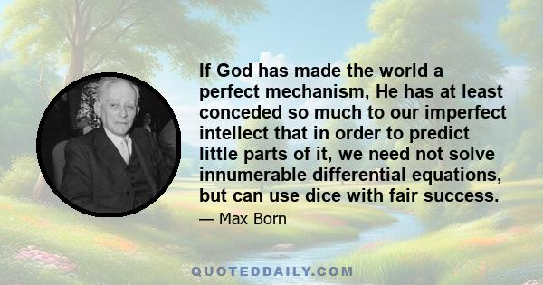 If God has made the world a perfect mechanism, He has at least conceded so much to our imperfect intellect that in order to predict little parts of it, we need not solve innumerable differential equations, but can use