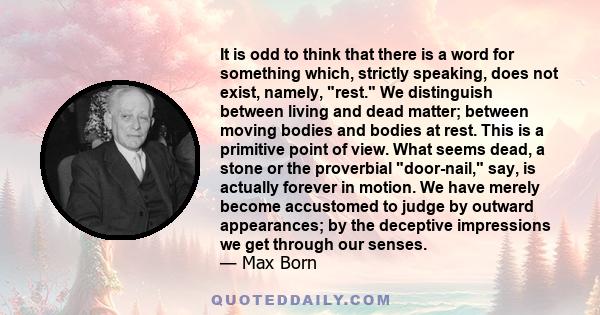 It is odd to think that there is a word for something which, strictly speaking, does not exist, namely, rest. We distinguish between living and dead matter; between moving bodies and bodies at rest. This is a primitive