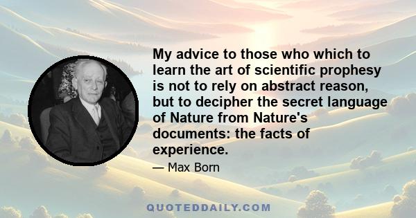 My advice to those who which to learn the art of scientific prophesy is not to rely on abstract reason, but to decipher the secret language of Nature from Nature's documents: the facts of experience.