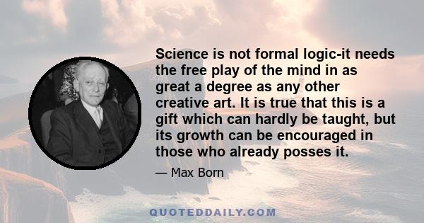 Science is not formal logic-it needs the free play of the mind in as great a degree as any other creative art. It is true that this is a gift which can hardly be taught, but its growth can be encouraged in those who