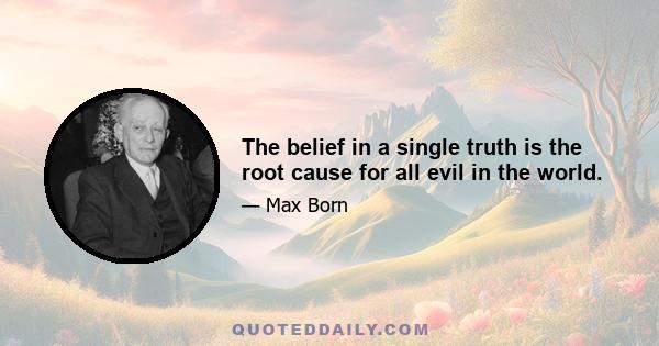 The belief in a single truth is the root cause for all evil in the world.