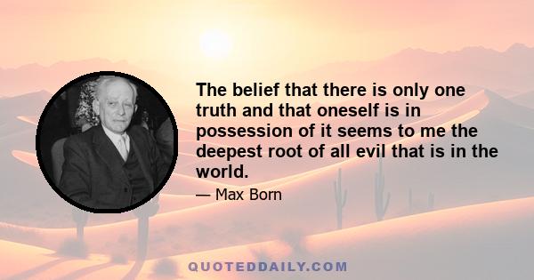 The belief that there is only one truth and that oneself is in possession of it seems to me the deepest root of all evil that is in the world.