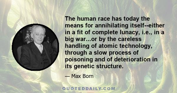 The human race has today the means for annihilating itself--either in a fit of complete lunacy, i.e., in a big war...or by the careless handling of atomic technology, through a slow process of poisoning and of