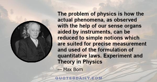 The problem of physics is how the actual phenomena, as observed with the help of our sense organs aided by instruments, can be reduced to simple notions which are suited for precise measurement and used of the