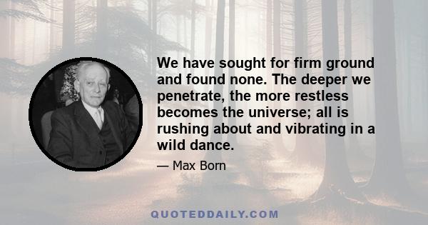 We have sought for firm ground and found none. The deeper we penetrate, the more restless becomes the universe; all is rushing about and vibrating in a wild dance.