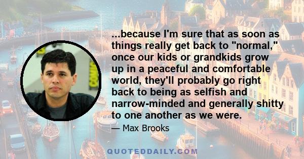 ...because I'm sure that as soon as things really get back to normal, once our kids or grandkids grow up in a peaceful and comfortable world, they'll probably go right back to being as selfish and narrow-minded and