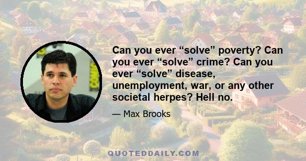 Can you ever “solve” poverty? Can you ever “solve” crime? Can you ever “solve” disease, unemployment, war, or any other societal herpes? Hell no.