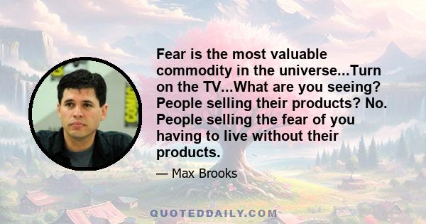 Fear is the most valuable commodity in the universe...Turn on the TV...What are you seeing? People selling their products? No. People selling the fear of you having to live without their products.