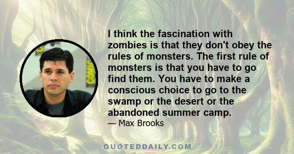 I think the fascination with zombies is that they don't obey the rules of monsters. The first rule of monsters is that you have to go find them. You have to make a conscious choice to go to the swamp or the desert or