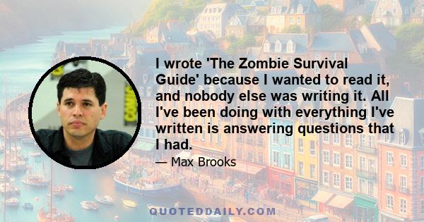 I wrote 'The Zombie Survival Guide' because I wanted to read it, and nobody else was writing it. All I've been doing with everything I've written is answering questions that I had.