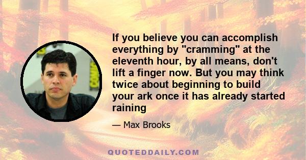 If you believe you can accomplish everything by cramming at the eleventh hour, by all means, don't lift a finger now. But you may think twice about beginning to build your ark once it has already started raining