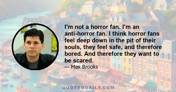 I'm not a horror fan. I'm an anti-horror fan. I think horror fans feel deep down in the pit of their souls, they feel safe, and therefore bored. And therefore they want to be scared.