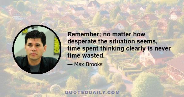 Remember; no matter how desperate the situation seems, time spent thinking clearly is never time wasted.