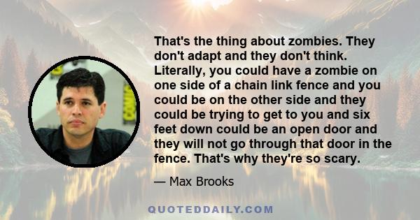 That's the thing about zombies. They don't adapt and they don't think. Literally, you could have a zombie on one side of a chain link fence and you could be on the other side and they could be trying to get to you and