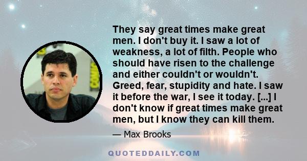 They say great times make great men. I don't buy it. I saw a lot of weakness, a lot of filth. People who should have risen to the challenge and either couldn't or wouldn't. Greed, fear, stupidity and hate. I saw it