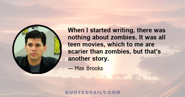 When I started writing, there was nothing about zombies. It was all teen movies, which to me are scarier than zombies, but that's another story.