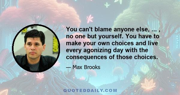 You can't blame anyone else, ... , no one but yourself. You have to make your own choices and live every agonizing day with the consequences of those choices.