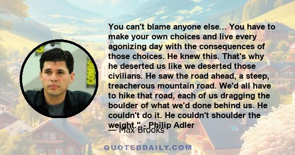 You can't blame anyone else... You have to make your own choices and live every agonizing day with the consequences of those choices. He knew this. That's why he deserted us like we deserted those civilians. He saw the