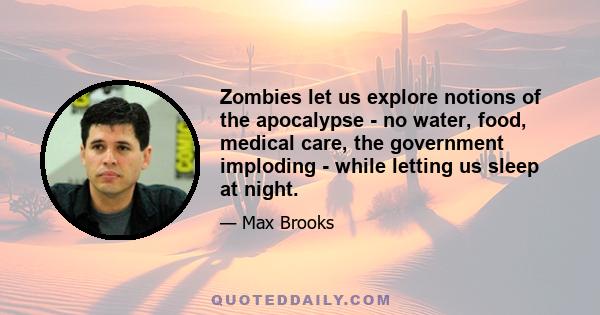 Zombies let us explore notions of the apocalypse - no water, food, medical care, the government imploding - while letting us sleep at night.