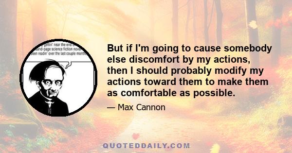 But if I'm going to cause somebody else discomfort by my actions, then I should probably modify my actions toward them to make them as comfortable as possible.