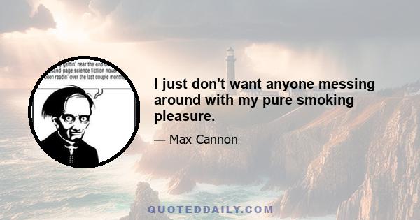 I just don't want anyone messing around with my pure smoking pleasure.