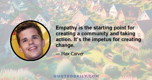 Empathy is the starting point for creating a community and taking action. It’s the impetus for creating change.