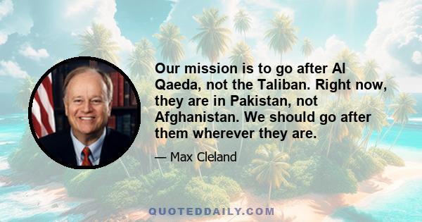 Our mission is to go after Al Qaeda, not the Taliban. Right now, they are in Pakistan, not Afghanistan. We should go after them wherever they are.